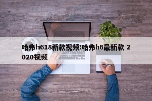 哈弗h618新款视频:哈弗h6最新款 2020视频