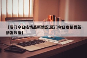 【厦门今日疫情最新情况,厦门今日疫情最新情况数据】