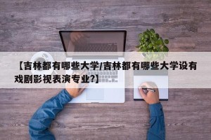 【吉林都有哪些大学/吉林都有哪些大学设有戏剧影视表演专业?】