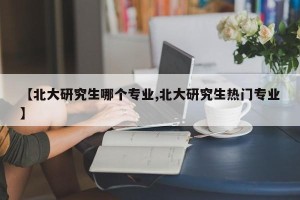 【北大研究生哪个专业,北大研究生热门专业】