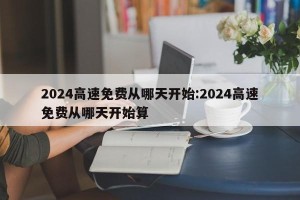 2024高速免费从哪天开始:2024高速免费从哪天开始算
