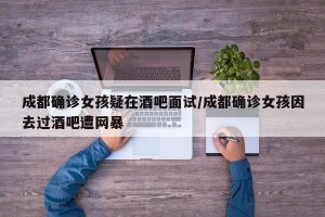 成都确诊女孩疑在酒吧面试/成都确诊女孩因去过酒吧遭网暴