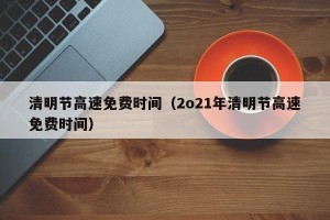 清明节高速免费时间（2o21年清明节高速免费时间）