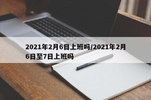 2021年2月6日上班吗/2021年2月6日至7日上班吗