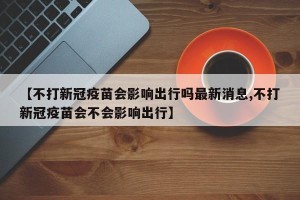 【不打新冠疫苗会影响出行吗最新消息,不打新冠疫苗会不会影响出行】