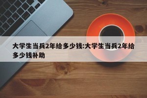 大学生当兵2年给多少钱:大学生当兵2年给多少钱补助