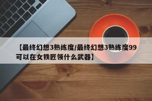 【最终幻想3熟练度/最终幻想3熟练度99可以在女铁匠领什么武器】
