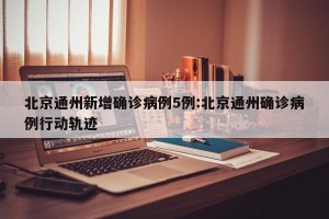 北京通州新增确诊病例5例:北京通州确诊病例行动轨迹