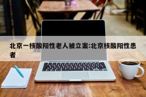 北京一核酸阳性老人被立案:北京核酸阳性患者