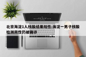北京海淀1人核酸结果阳性:海淀一男子核酸检测阴性仍被确诊