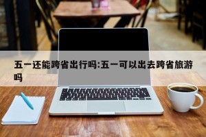 五一还能跨省出行吗:五一可以出去跨省旅游吗