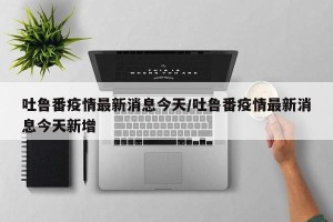 吐鲁番疫情最新消息今天/吐鲁番疫情最新消息今天新增