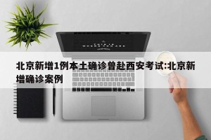 北京新增1例本土确诊曾赴西安考试:北京新增确诊案例