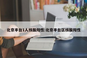 北京丰台1人核酸阳性:北京丰台区核酸阳性