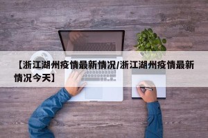 【浙江湖州疫情最新情况/浙江湖州疫情最新情况今天】