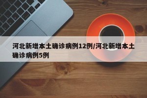 河北新增本土确诊病例12例/河北新增本土确诊病例5例