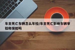 车主死亡车辆怎么年检/车主死亡影响车辆审验和保险吗