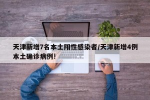 天津新增7名本土阳性感染者/天津新增4例本土确诊病例!