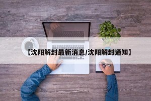 【沈阳解封最新消息/沈阳解封通知】
