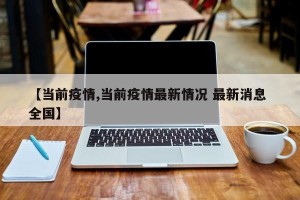【当前疫情,当前疫情最新情况 最新消息 全国】