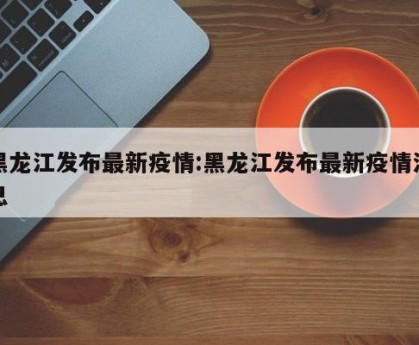 黑龙江发布最新疫情:黑龙江发布最新疫情消息
