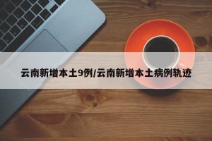 云南新增本土9例/云南新增本土病例轨迹