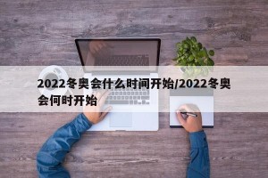 2022冬奥会什么时间开始/2022冬奥会何时开始