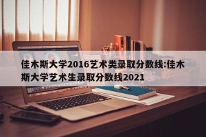 佳木斯大学2016艺术类录取分数线:佳木斯大学艺术生录取分数线2021