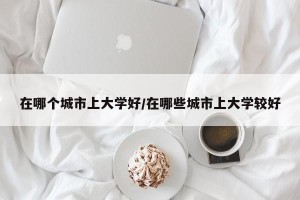 在哪个城市上大学好/在哪些城市上大学较好