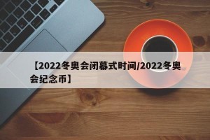 【2022冬奥会闭幕式时间/2022冬奥会纪念币】