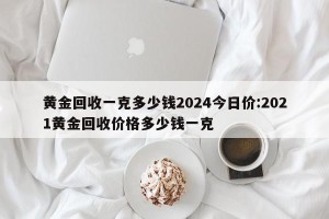 黄金回收一克多少钱2024今日价:2021黄金回收价格多少钱一克