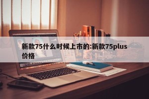 新款75什么时候上市的:新款75plus价格