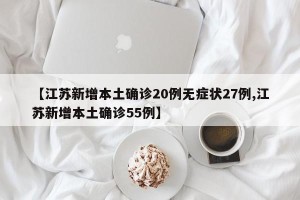 【江苏新增本土确诊20例无症状27例,江苏新增本土确诊55例】